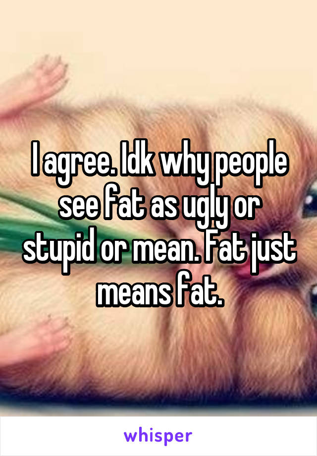 I agree. Idk why people see fat as ugly or stupid or mean. Fat just means fat.