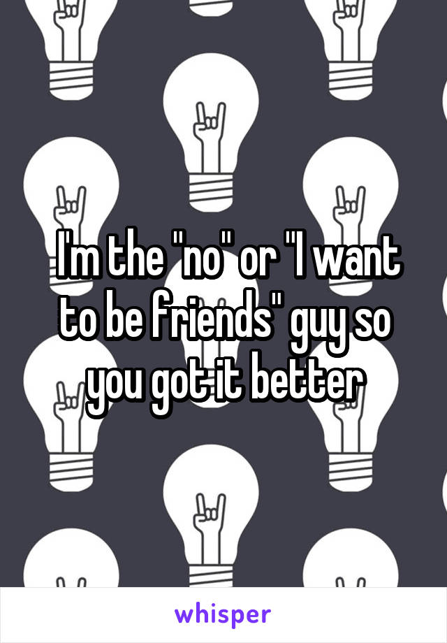  I'm the "no" or "I want to be friends" guy so you got it better