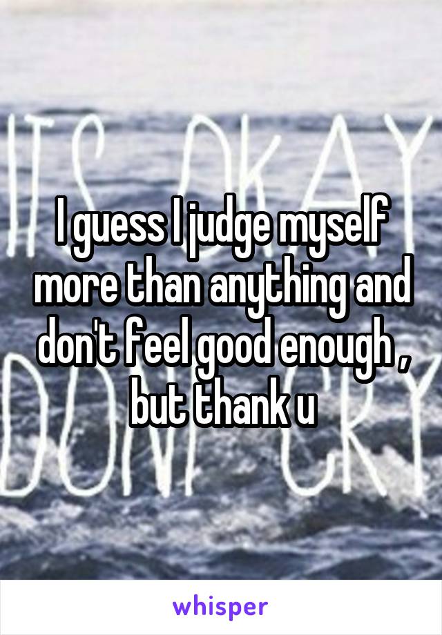 I guess I judge myself more than anything and don't feel good enough , but thank u