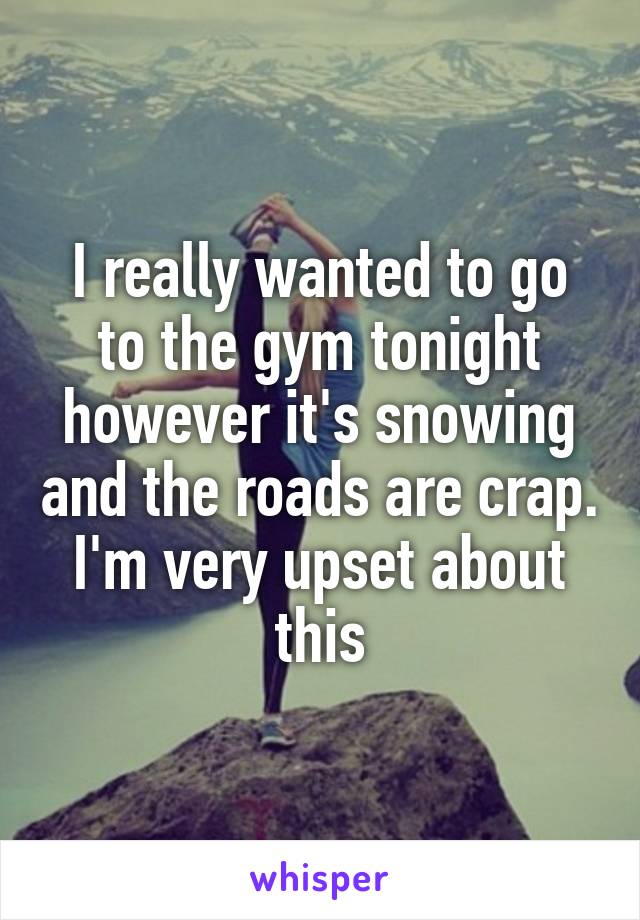 I really wanted to go to the gym tonight however it's snowing and the roads are crap. I'm very upset about this