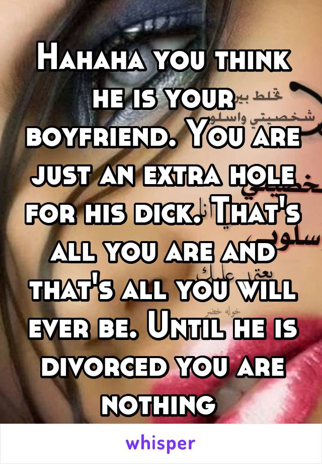 Hahaha you think he is your boyfriend. You are just an extra hole for his dick. That's all you are and that's all you will ever be. Until he is divorced you are nothing 