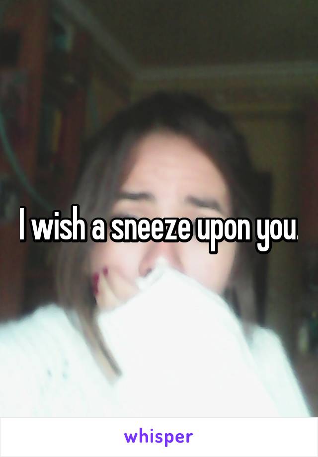 I wish a sneeze upon you.