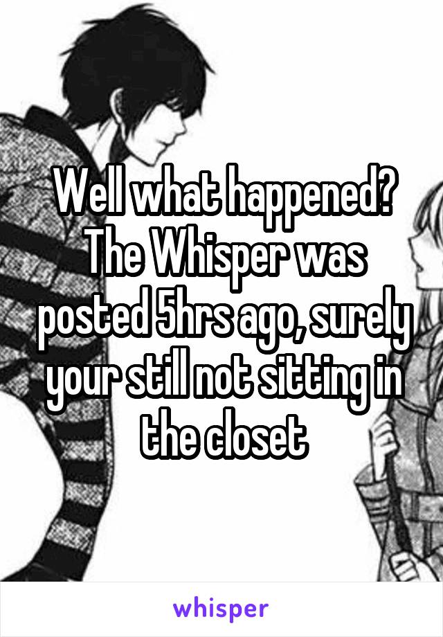 Well what happened? The Whisper was posted 5hrs ago, surely your still not sitting in the closet