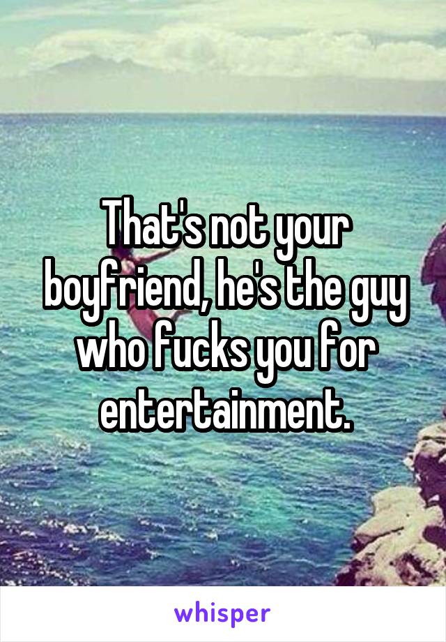 That's not your boyfriend, he's the guy who fucks you for entertainment.