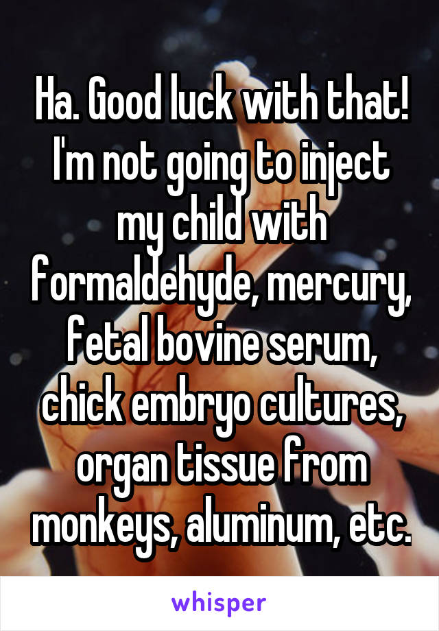 Ha. Good luck with that! I'm not going to inject my child with formaldehyde, mercury, fetal bovine serum, chick embryo cultures, organ tissue from monkeys, aluminum, etc.