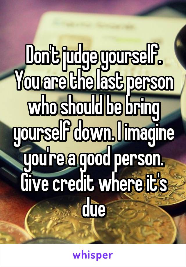 Don't judge yourself. You are the last person who should be bring yourself down. I imagine you're a good person. Give credit where it's due