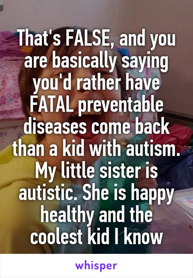 That's FALSE, and you are basically saying you'd rather have FATAL preventable diseases come back than a kid with autism. My little sister is autistic. She is happy healthy and the coolest kid I know