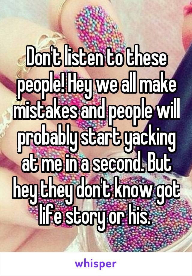 Don't listen to these people! Hey we all make mistakes and people will probably start yacking at me in a second. But hey they don't know got life story or his. 