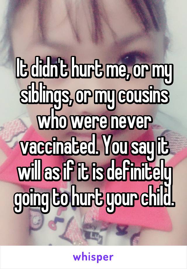 It didn't hurt me, or my siblings, or my cousins who were never vaccinated. You say it will as if it is definitely going to hurt your child.