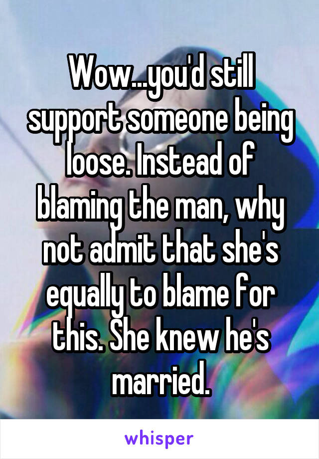 Wow...you'd still support someone being loose. Instead of blaming the man, why not admit that she's equally to blame for this. She knew he's married.