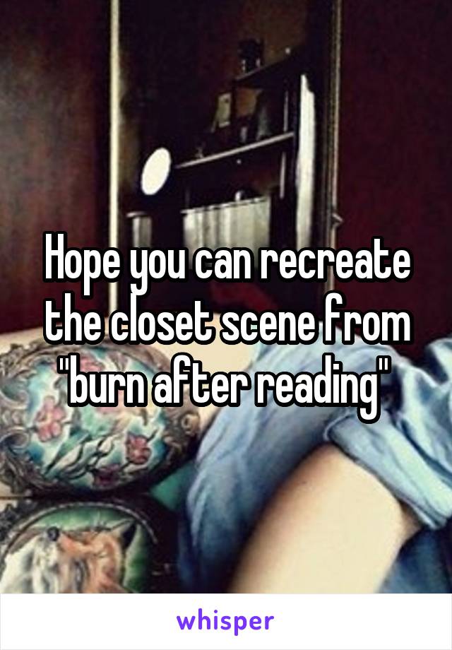 Hope you can recreate the closet scene from "burn after reading" 