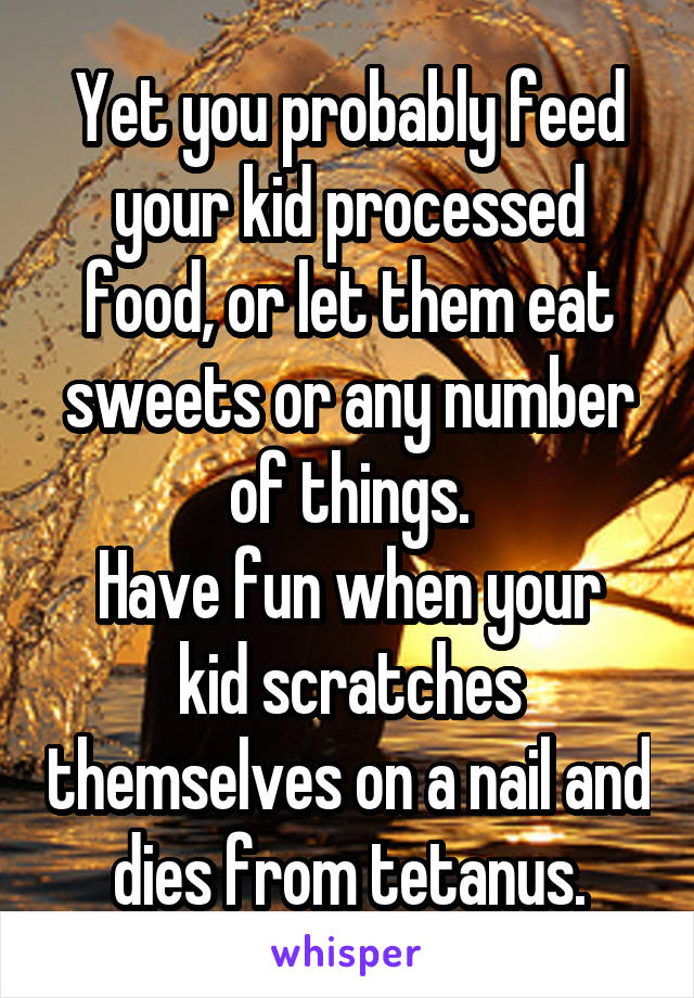 Yet you probably feed your kid processed food, or let them eat sweets or any number of things.
Have fun when your kid scratches themselves on a nail and dies from tetanus.