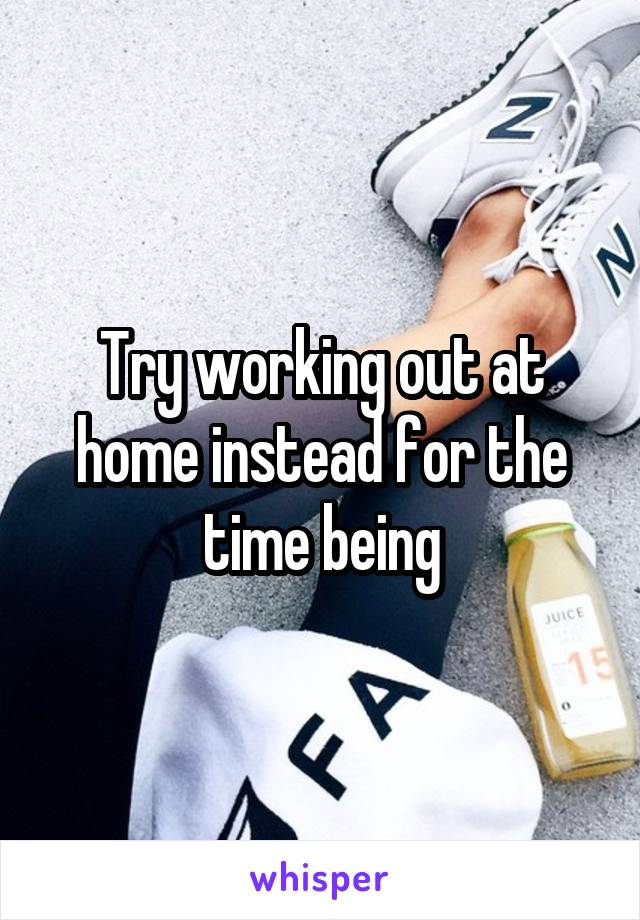 Try working out at home instead for the time being