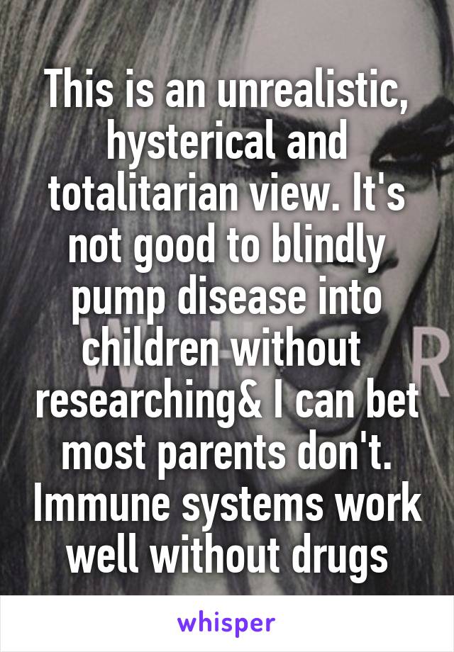 This is an unrealistic, hysterical and totalitarian view. It's not good to blindly pump disease into children without  researching& I can bet most parents don't. Immune systems work well without drugs