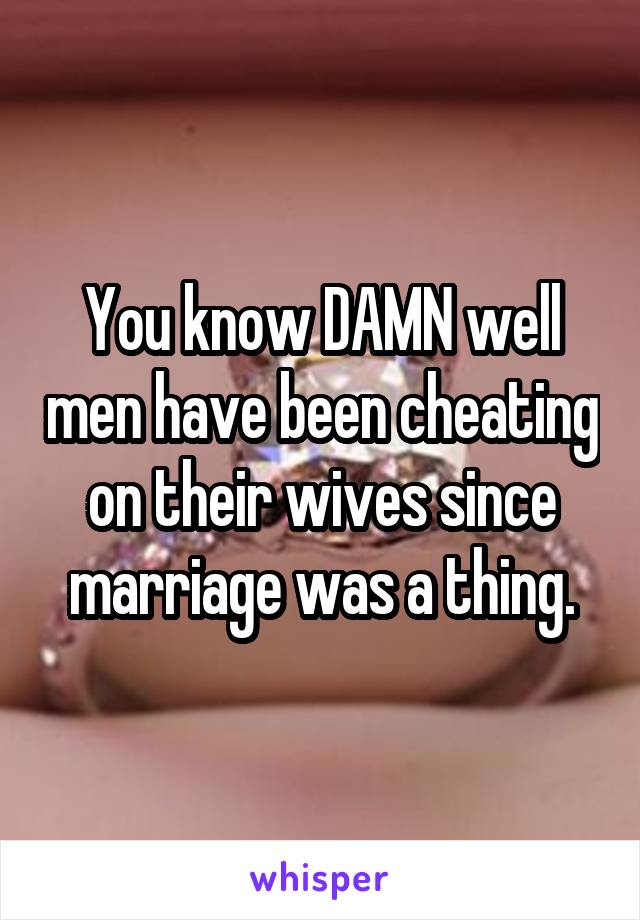 You know DAMN well men have been cheating on their wives since marriage was a thing.