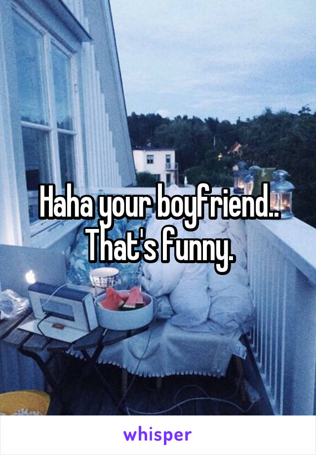 Haha your boyfriend.. That's funny.