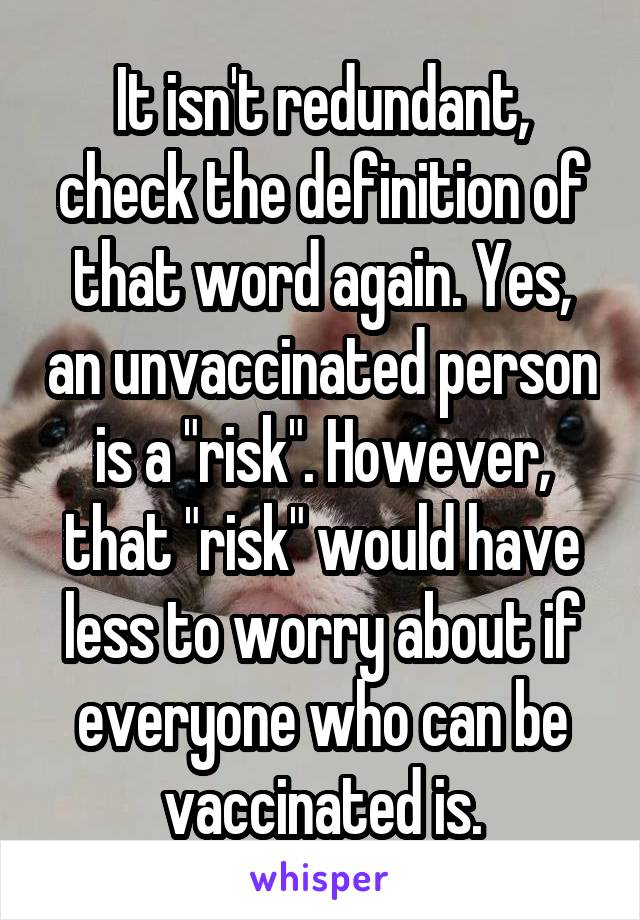 It isn't redundant, check the definition of that word again. Yes, an unvaccinated person is a "risk". However, that "risk" would have less to worry about if everyone who can be vaccinated is.