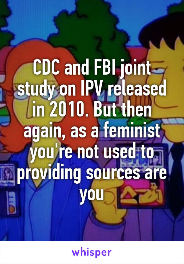 CDC and FBI joint study on IPV released in 2010. But then again, as a feminist you're not used to providing sources are you