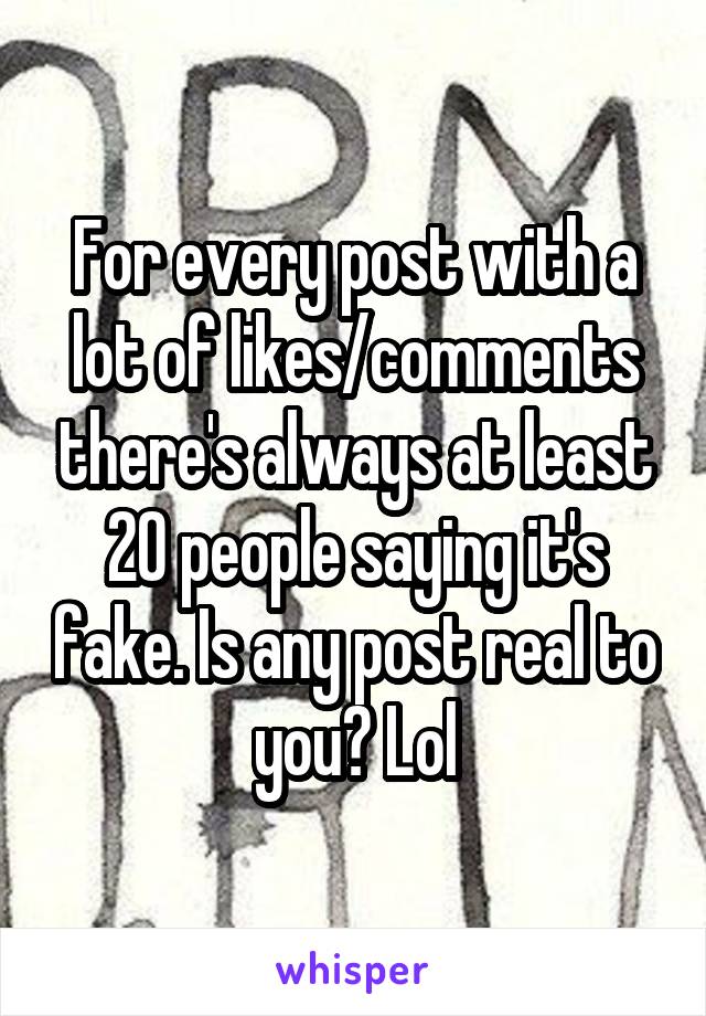 For every post with a lot of likes/comments there's always at least 20 people saying it's fake. Is any post real to you? Lol