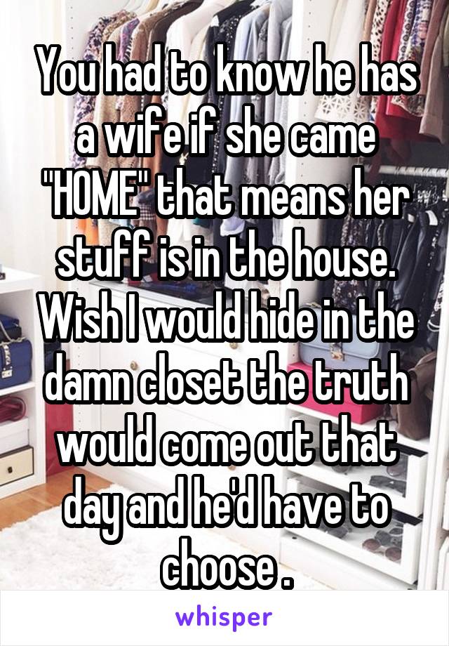 You had to know he has a wife if she came "HOME" that means her stuff is in the house. Wish I would hide in the damn closet the truth would come out that day and he'd have to choose .