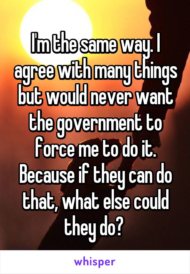 I'm the same way. I agree with many things but would never want the government to force me to do it. Because if they can do that, what else could they do? 