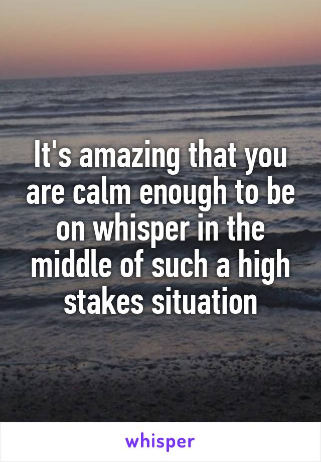 It's amazing that you are calm enough to be on whisper in the middle of such a high stakes situation