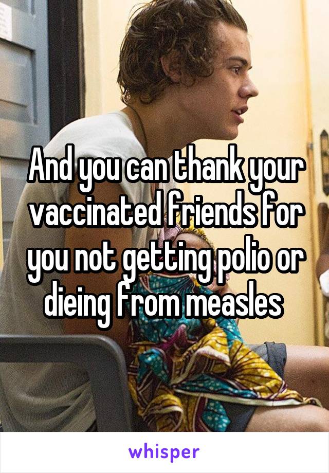 And you can thank your vaccinated friends for you not getting polio or dieing from measles 