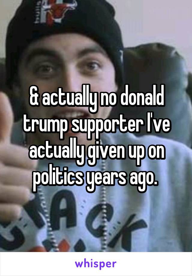 & actually no donald trump supporter I've actually given up on politics years ago. 