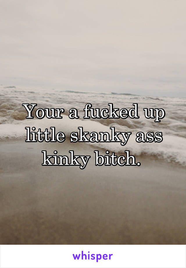 Your a fucked up little skanky ass kinky bitch. 