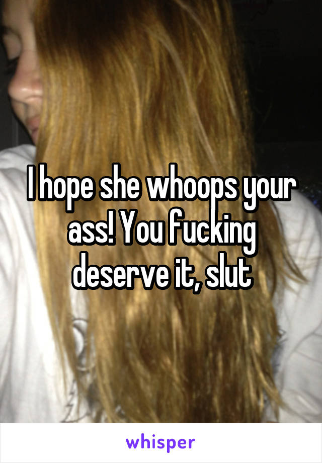 I hope she whoops your ass! You fucking deserve it, slut