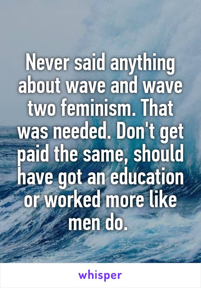 Never said anything about wave and wave two feminism. That was needed. Don't get paid the same, should have got an education or worked more like men do. 