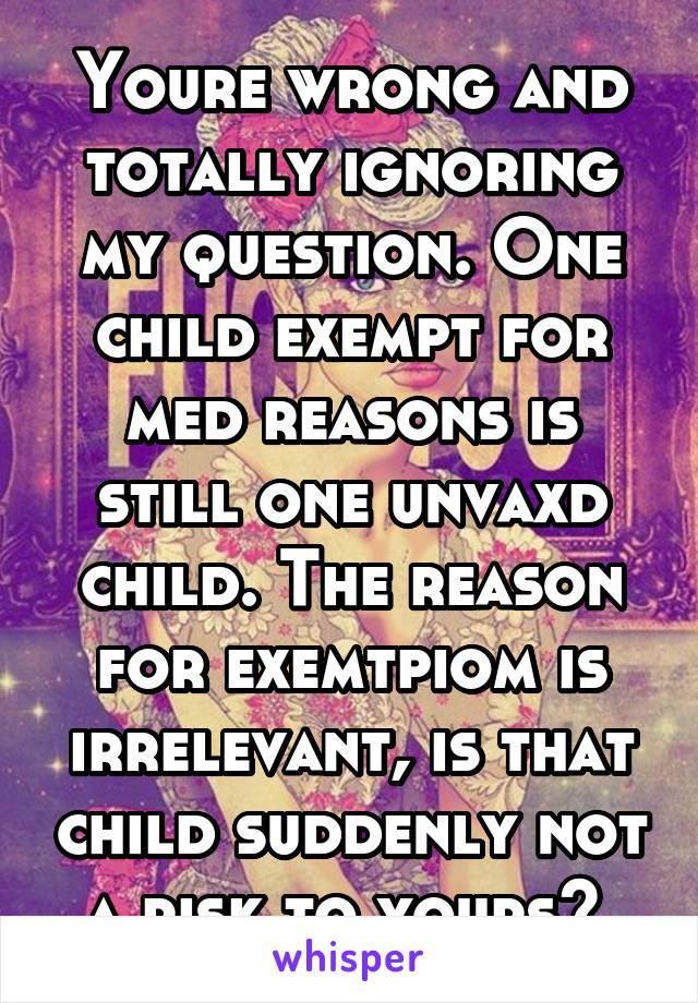 Youre wrong and totally ignoring my question. One child exempt for med reasons is still one unvaxd child. The reason for exemtpiom is irrelevant, is that child suddenly not a risk to yours? 