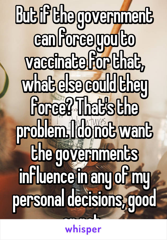 But if the government can force you to vaccinate for that, what else could they force? That's the problem. I do not want the governments influence in any of my personal decisions, good or not. 