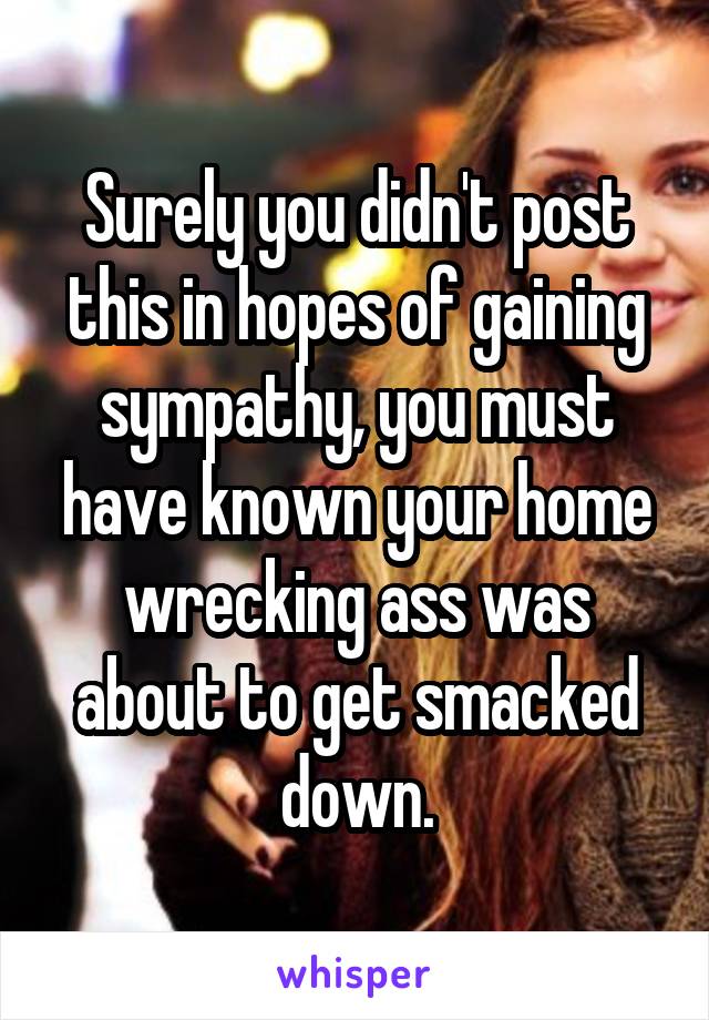 Surely you didn't post this in hopes of gaining sympathy, you must have known your home wrecking ass was about to get smacked down.