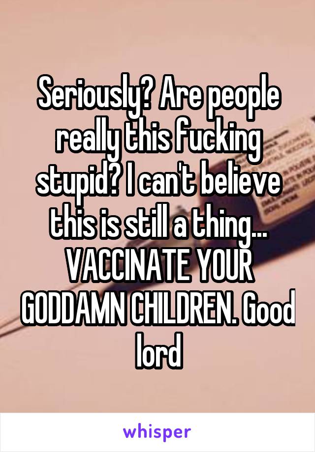 Seriously? Are people really this fucking stupid? I can't believe this is still a thing... VACCINATE YOUR GODDAMN CHILDREN. Good lord