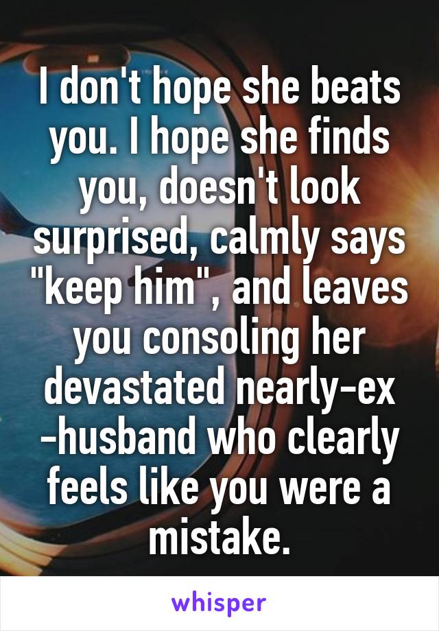 I don't hope she beats you. I hope she finds you, doesn't look surprised, calmly says "keep him", and leaves you consoling her devastated nearly-ex -husband who clearly feels like you were a mistake.