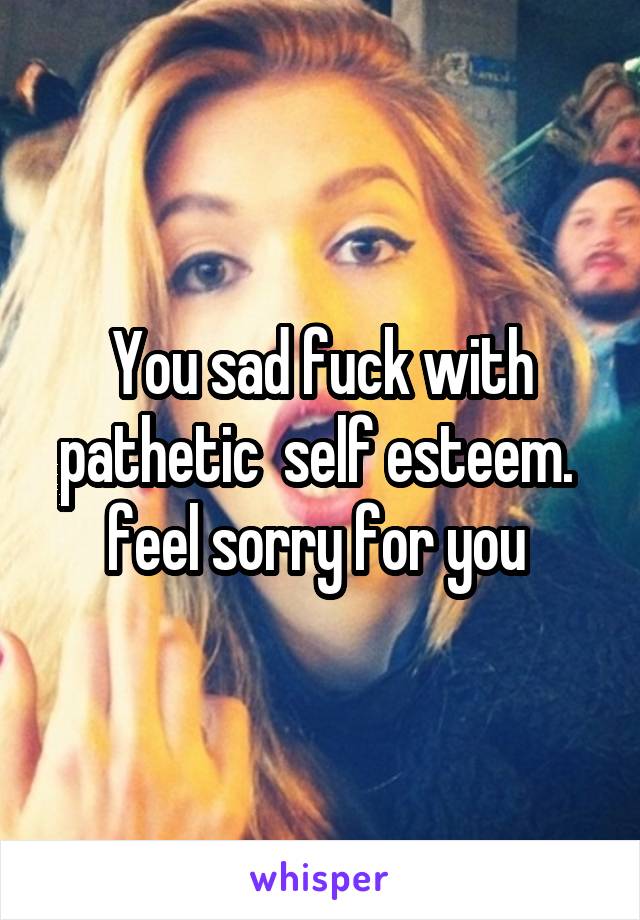 You sad fuck with pathetic  self esteem.  feel sorry for you 