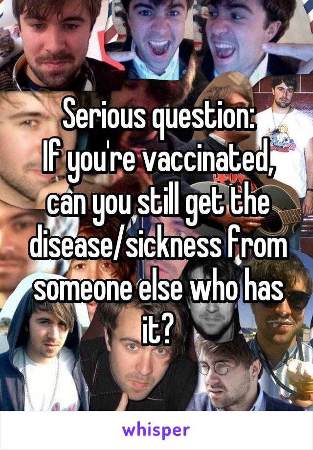 Serious question:
If you're vaccinated, can you still get the disease/sickness from someone else who has it?