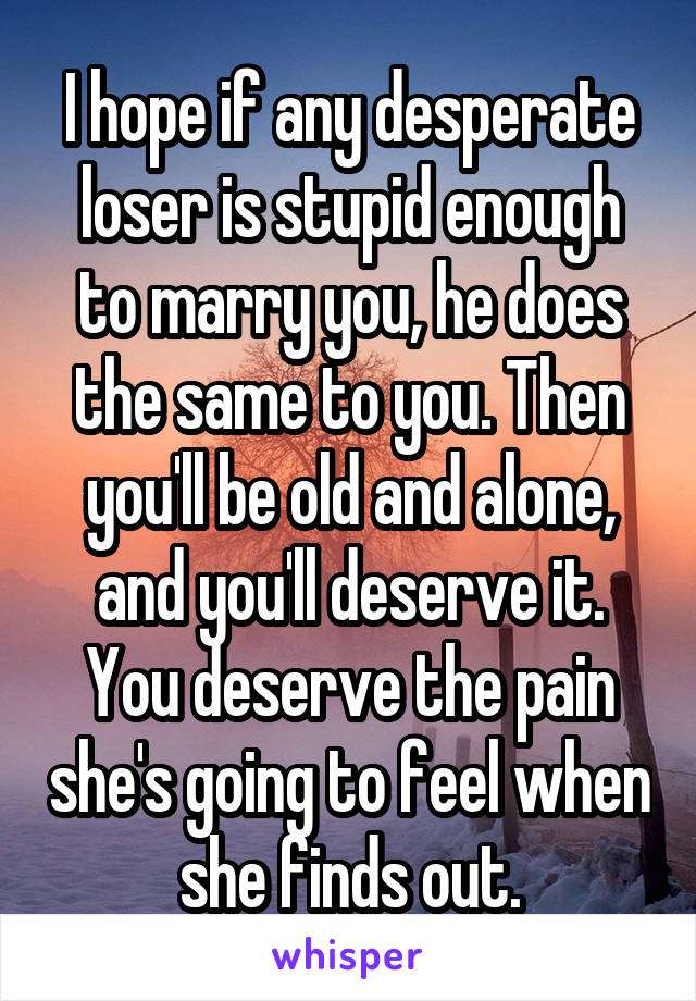 I hope if any desperate loser is stupid enough to marry you, he does the same to you. Then you'll be old and alone, and you'll deserve it. You deserve the pain she's going to feel when she finds out.