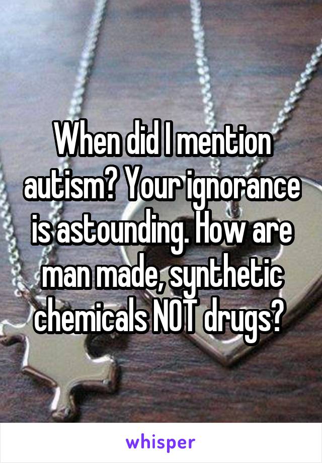 When did I mention autism? Your ignorance is astounding. How are man made, synthetic chemicals NOT drugs? 