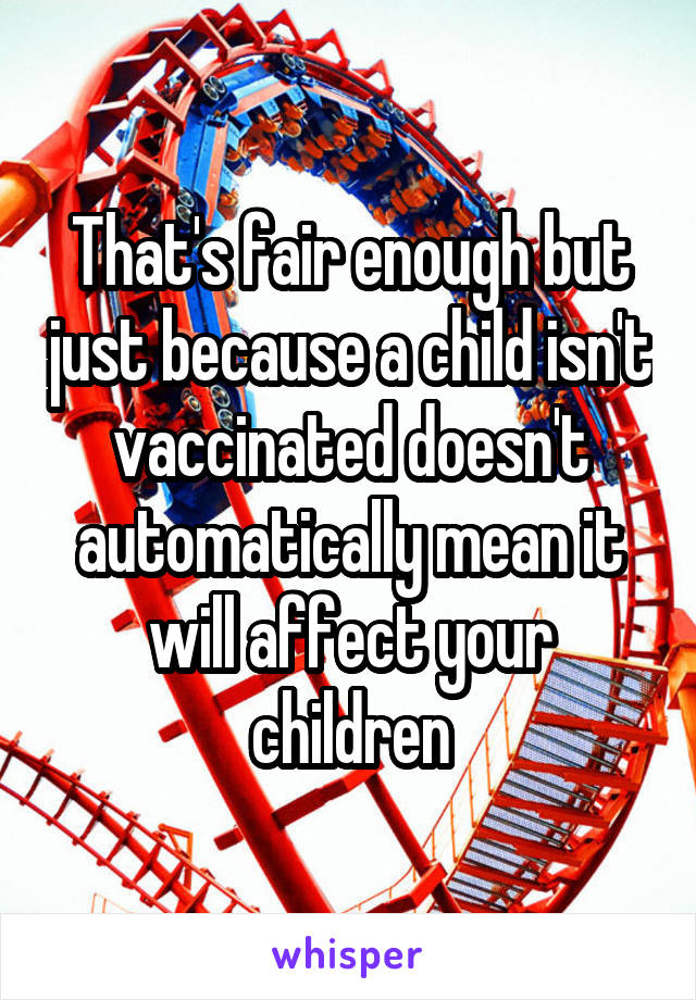 That's fair enough but just because a child isn't vaccinated doesn't automatically mean it will affect your children