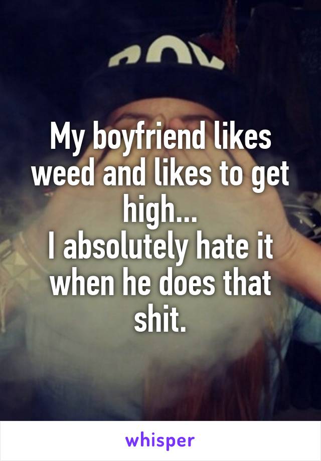My boyfriend likes weed and likes to get high...
I absolutely hate it when he does that shit.