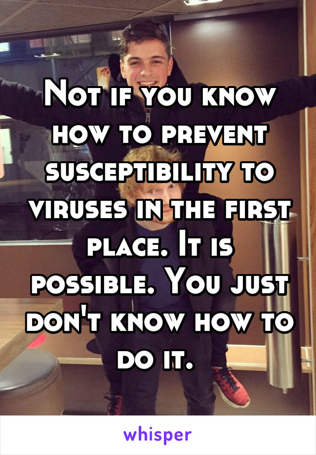 Not if you know how to prevent susceptibility to viruses in the first place. It is possible. You just don't know how to do it. 