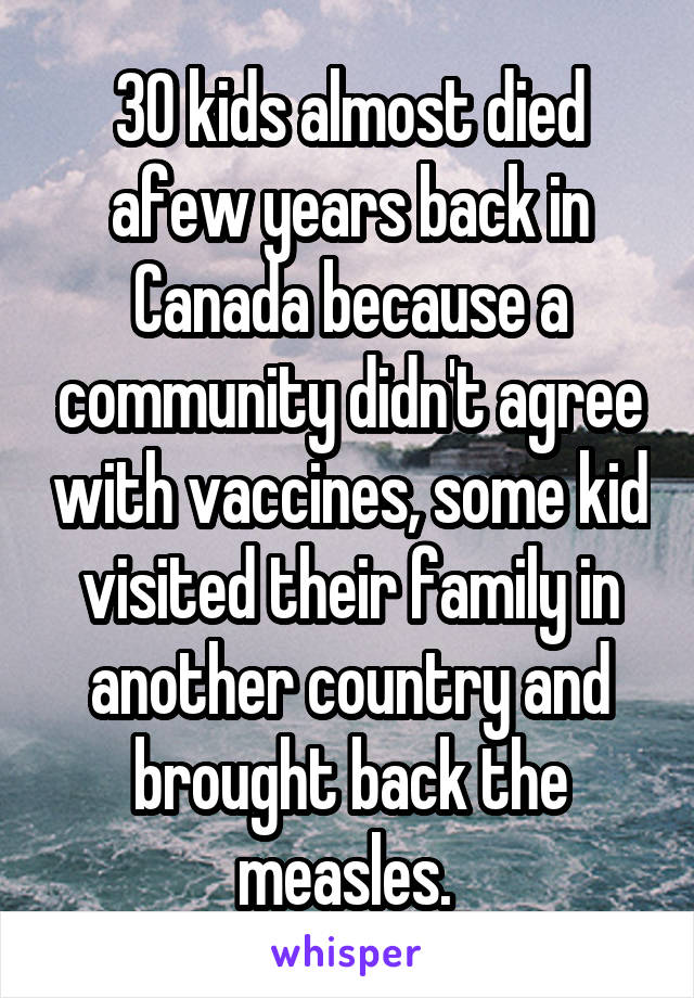 30 kids almost died afew years back in Canada because a community didn't agree with vaccines, some kid visited their family in another country and brought back the measles. 