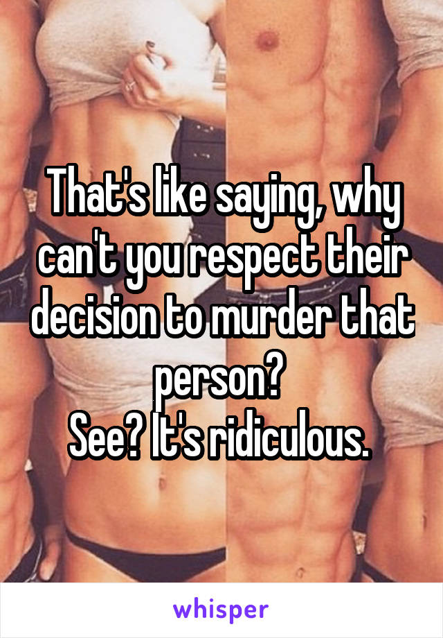 That's like saying, why can't you respect their decision to murder that person? 
See? It's ridiculous. 