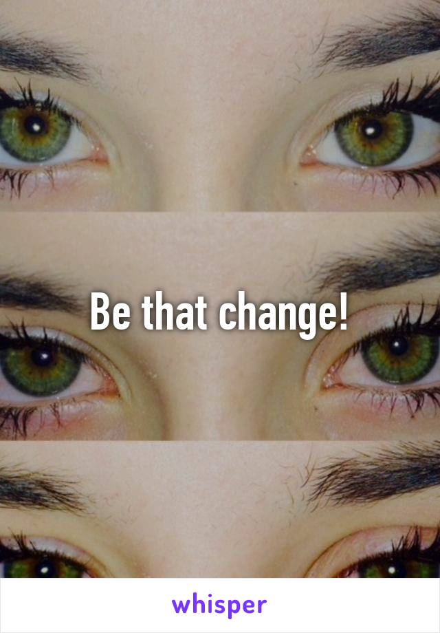 Be that change!