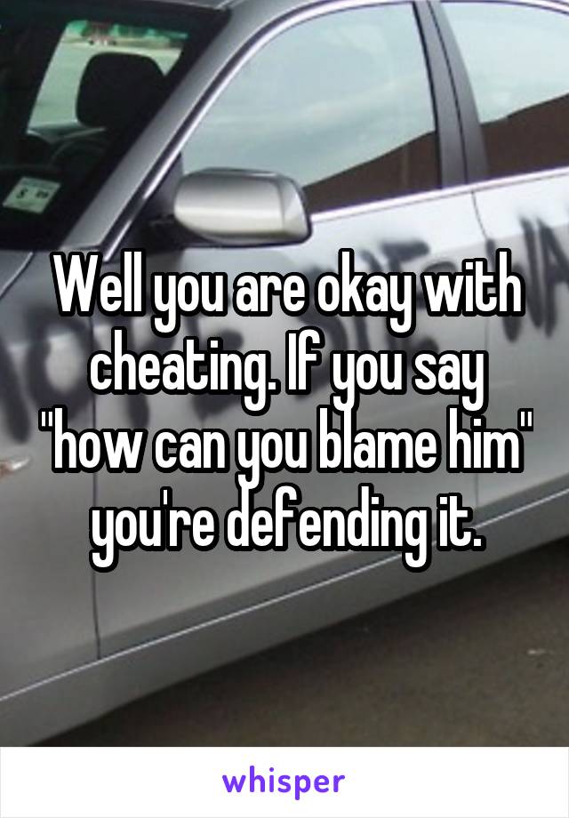 Well you are okay with cheating. If you say "how can you blame him" you're defending it.