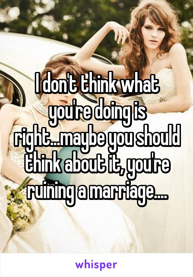 I don't think what you're doing is right...maybe you should think about it, you're ruining a marriage....