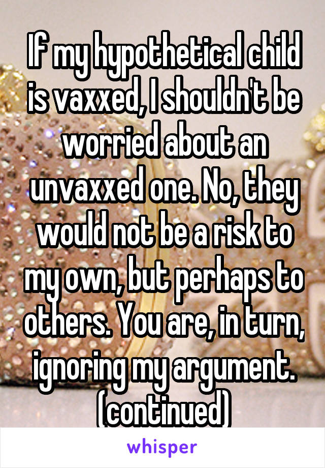 If my hypothetical child is vaxxed, I shouldn't be worried about an unvaxxed one. No, they would not be a risk to my own, but perhaps to others. You are, in turn, ignoring my argument. (continued)