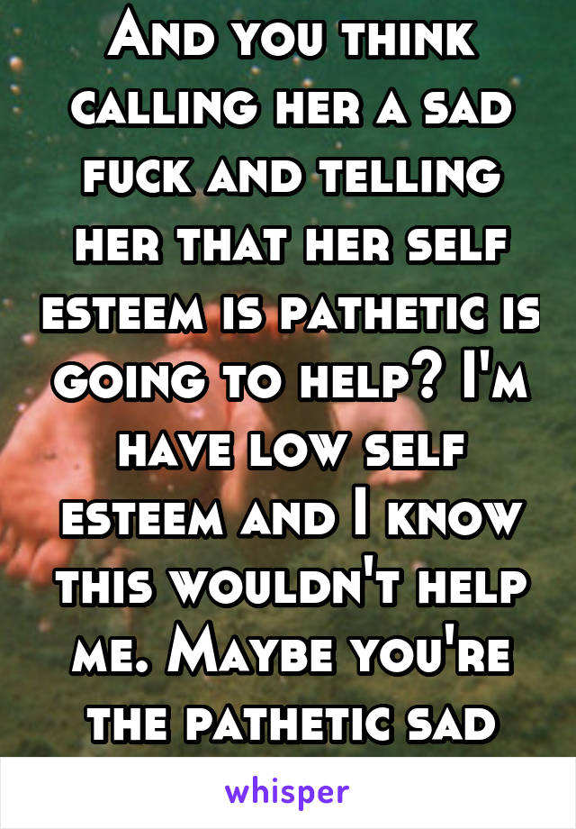 And you think calling her a sad fuck and telling her that her self esteem is pathetic is going to help? I'm have low self esteem and I know this wouldn't help me. Maybe you're the pathetic sad fuck